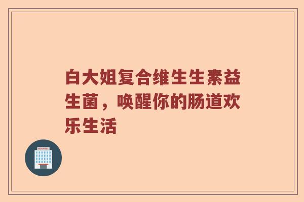 白大姐复合维生生素益生菌，唤醒你的肠道欢乐生活