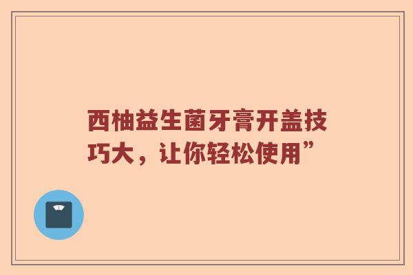 西柚益生菌牙膏开盖技巧大，让你轻松使用”