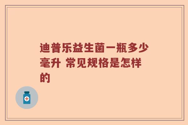 迪普乐益生菌一瓶多少毫升 常见规格是怎样的