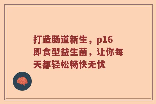 打造肠道新生，p16即食型益生菌，让你每天都轻松畅快无忧
