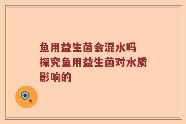 鱼用益生菌会混水吗 探究鱼用益生菌对水质影响的